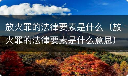 放火罪的法律要素是什么（放火罪的法律要素是什么意思）