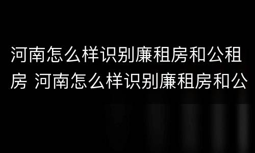 河南怎么样识别廉租房和公租房 河南怎么样识别廉租房和公租房信息