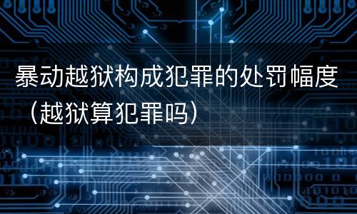 暴动越狱构成犯罪的处罚幅度（越狱算犯罪吗）