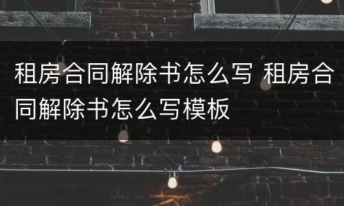 租房合同解除书怎么写 租房合同解除书怎么写模板