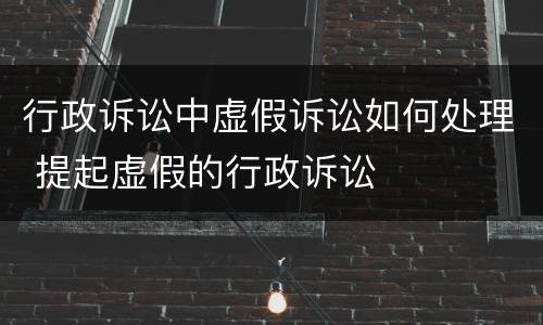 行政诉讼中虚假诉讼如何处理 提起虚假的行政诉讼
