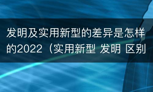 发明及实用新型的差异是怎样的2022（实用新型 发明 区别）