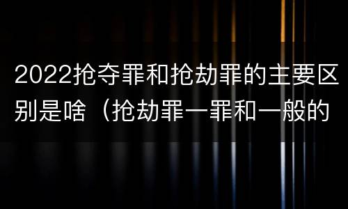 2022抢夺罪和抢劫罪的主要区别是啥（抢劫罪一罪和一般的抢劫罪）