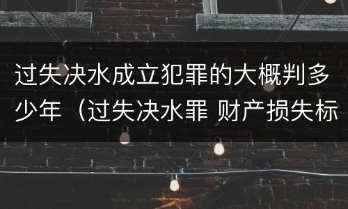 过失决水成立犯罪的大概判多少年（过失决水罪 财产损失标准）
