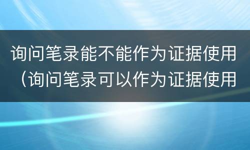 询问笔录能不能作为证据使用（询问笔录可以作为证据使用吗）