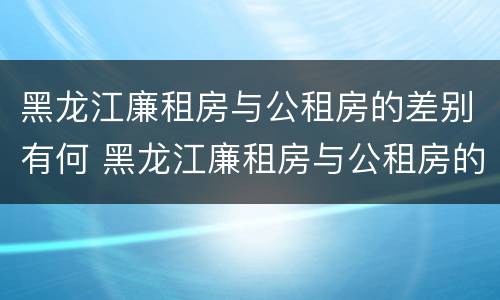黑龙江廉租房与公租房的差别有何 黑龙江廉租房与公租房的差别有何不同