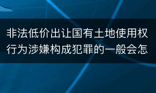 非法低价出让国有土地使用权行为涉嫌构成犯罪的一般会怎么处罚