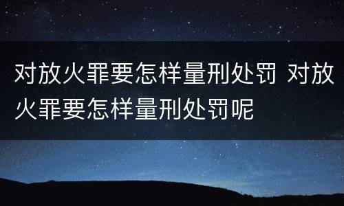 对放火罪要怎样量刑处罚 对放火罪要怎样量刑处罚呢