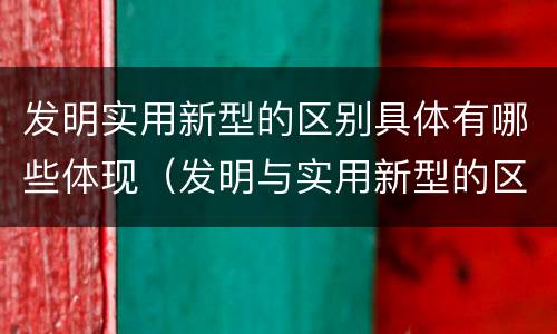 发明实用新型的区别具体有哪些体现（发明与实用新型的区别有）