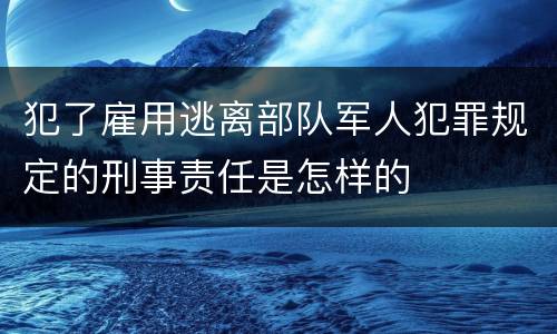 犯了雇用逃离部队军人犯罪规定的刑事责任是怎样的