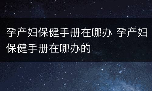 孕产妇保健手册在哪办 孕产妇保健手册在哪办的