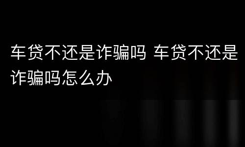 车贷不还是诈骗吗 车贷不还是诈骗吗怎么办