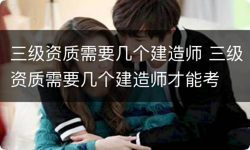 三级资质需要几个建造师 三级资质需要几个建造师才能考