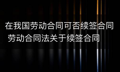 在我国劳动合同可否续签合同 劳动合同法关于续签合同