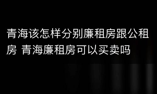 青海该怎样分别廉租房跟公租房 青海廉租房可以买卖吗