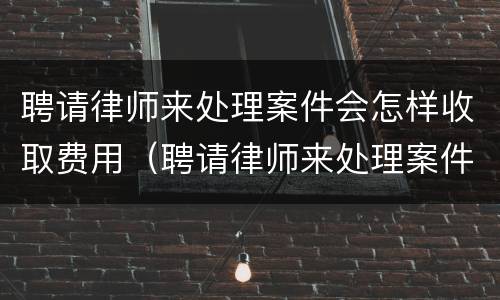 聘请律师来处理案件会怎样收取费用（聘请律师来处理案件会怎样收取费用吗）