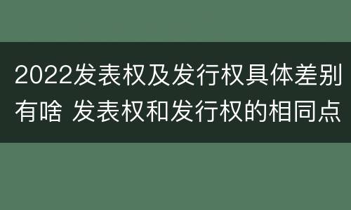 2022发表权及发行权具体差别有啥 发表权和发行权的相同点