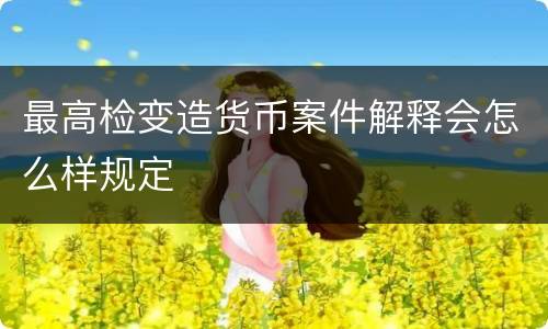 最高检变造货币案件解释会怎么样规定