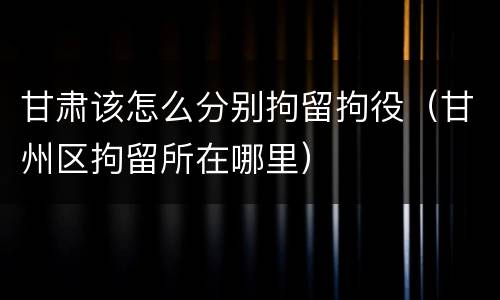甘肃该怎么分别拘留拘役（甘州区拘留所在哪里）