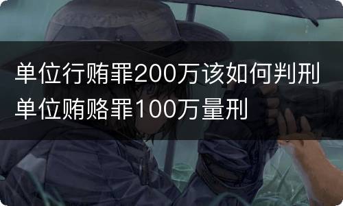 单位行贿罪200万该如何判刑 单位贿赂罪100万量刑