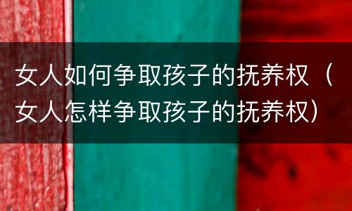 女人如何争取孩子的抚养权（女人怎样争取孩子的抚养权）