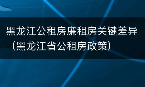 黑龙江公租房廉租房关键差异（黑龙江省公租房政策）