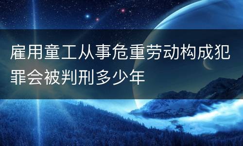 雇用童工从事危重劳动构成犯罪会被判刑多少年