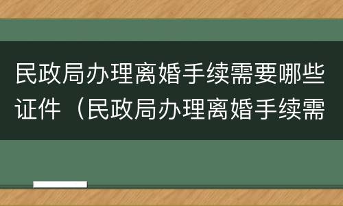 民政局办理离婚手续需要哪些证件（民政局办理离婚手续需要哪些证件及材料）