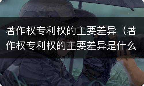 著作权专利权的主要差异（著作权专利权的主要差异是什么）