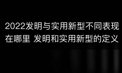 2022发明与实用新型不同表现在哪里 发明和实用新型的定义