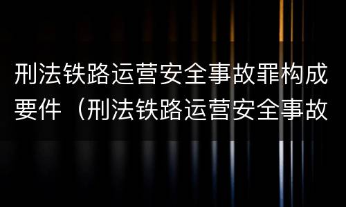 刑法铁路运营安全事故罪构成要件（刑法铁路运营安全事故罪构成要件有哪些）