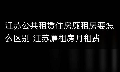 江苏公共租赁住房廉租房要怎么区别 江苏廉租房月租费