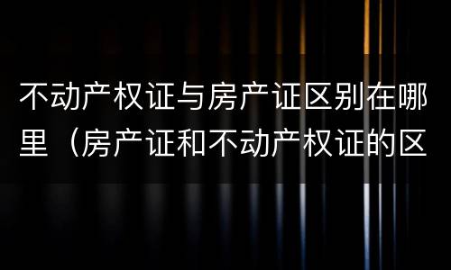 不动产权证与房产证区别在哪里（房产证和不动产权证的区别在哪里）