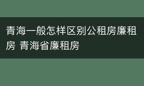 青海一般怎样区别公租房廉租房 青海省廉租房
