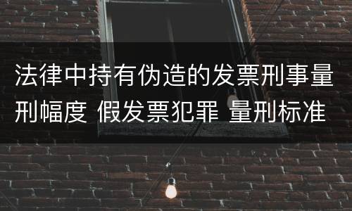 法律中持有伪造的发票刑事量刑幅度 假发票犯罪 量刑标准