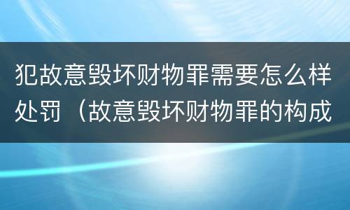 犯故意毁坏财物罪需要怎么样处罚（故意毁坏财物罪的构成要件是什么?如何处罚?）
