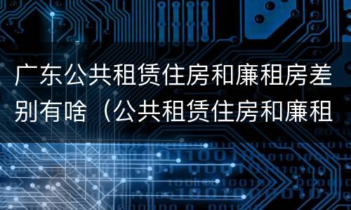 广东公共租赁住房和廉租房差别有啥（公共租赁住房和廉租房的区别）