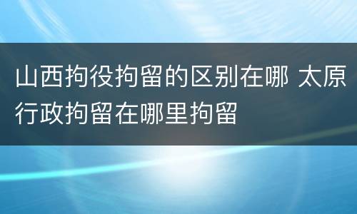 山西拘役拘留的区别在哪 太原行政拘留在哪里拘留