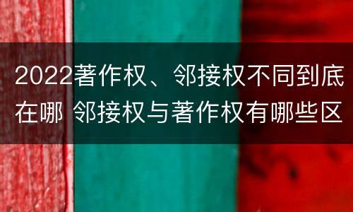 2022著作权、邻接权不同到底在哪 邻接权与著作权有哪些区别?