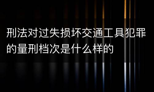 刑法对过失损坏交通工具犯罪的量刑档次是什么样的