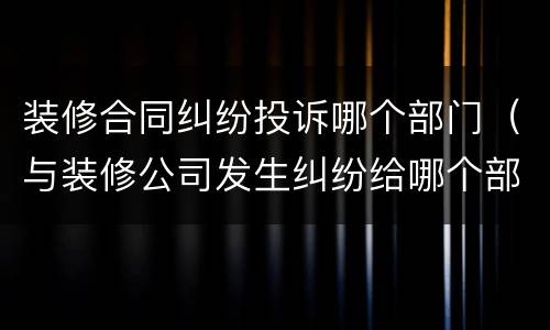 装修合同纠纷投诉哪个部门（与装修公司发生纠纷给哪个部门投诉）