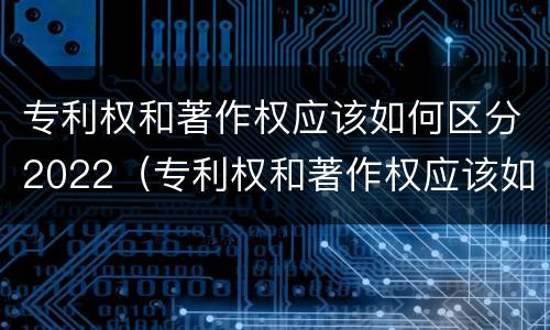 专利权和著作权应该如何区分2022（专利权和著作权应该如何区分2022年）