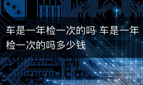 车是一年检一次的吗 车是一年检一次的吗多少钱