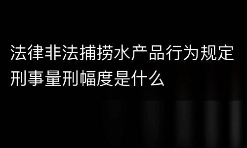 法律非法捕捞水产品行为规定刑事量刑幅度是什么