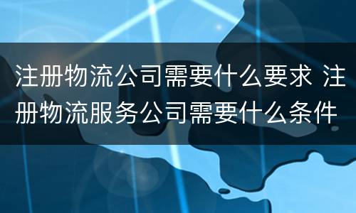 注册物流公司需要什么要求 注册物流服务公司需要什么条件