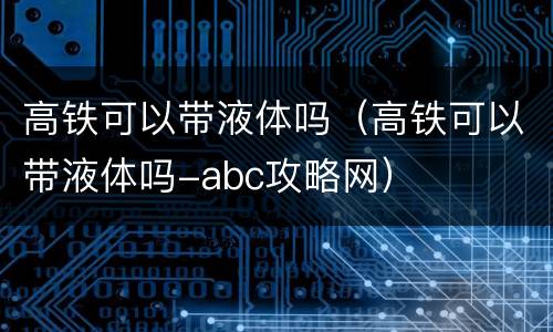 高铁可以带液体吗（高铁可以带液体吗-abc攻略网）