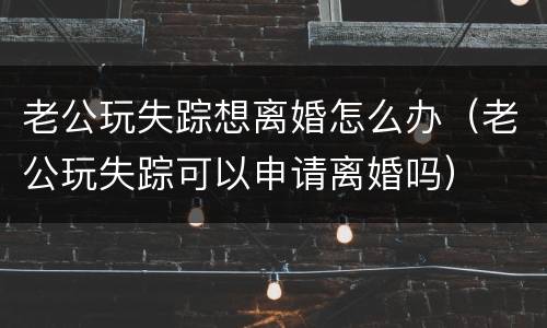 老公玩失踪想离婚怎么办（老公玩失踪可以申请离婚吗）