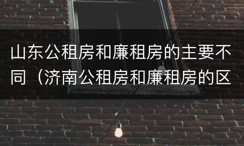 山东公租房和廉租房的主要不同（济南公租房和廉租房的区别）