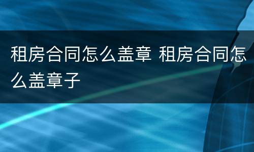 租房合同怎么盖章 租房合同怎么盖章子
