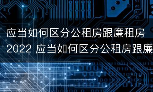 应当如何区分公租房跟廉租房2022 应当如何区分公租房跟廉租房2022年的区别